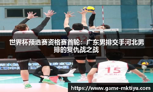 世界杯预选赛资格赛首轮：广东男排交手河北男排的复仇战之战